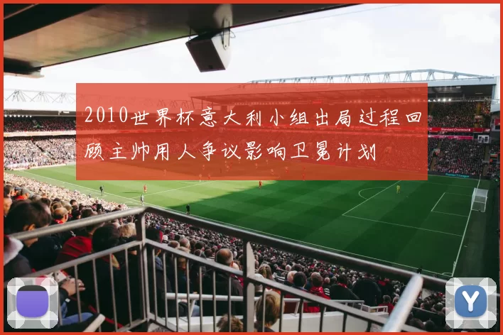 2010世界杯意大利小组出局过程回顾主帅用人争议影响卫冕计划