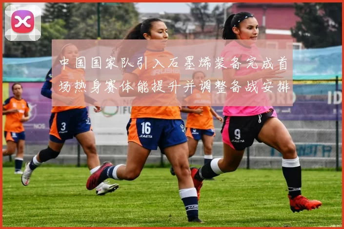 中国国家队引入石墨烯装备完成首场热身赛体能提升并调整备战安排