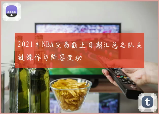 2021年NBA交易截止日期汇总各队关键操作与阵容变动