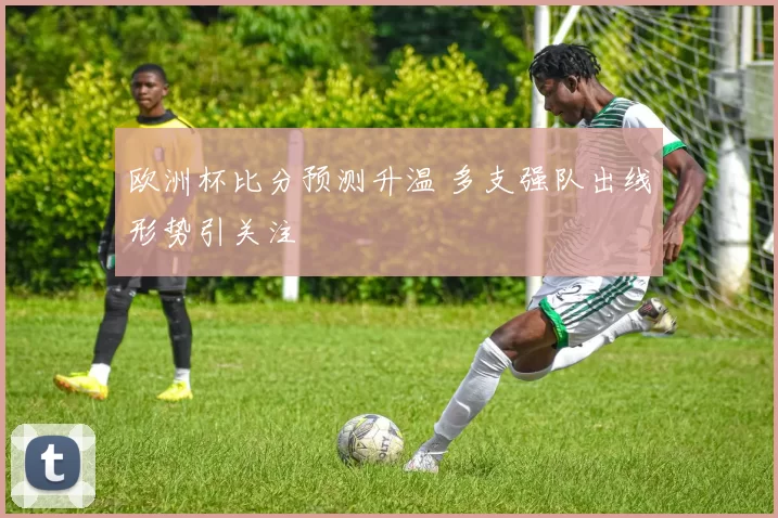 欧洲杯比分预测升温 多支强队出线形势引关注