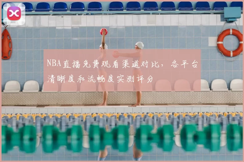 NBA直播免费观看渠道对比,各平台清晰度和流畅度实测评分