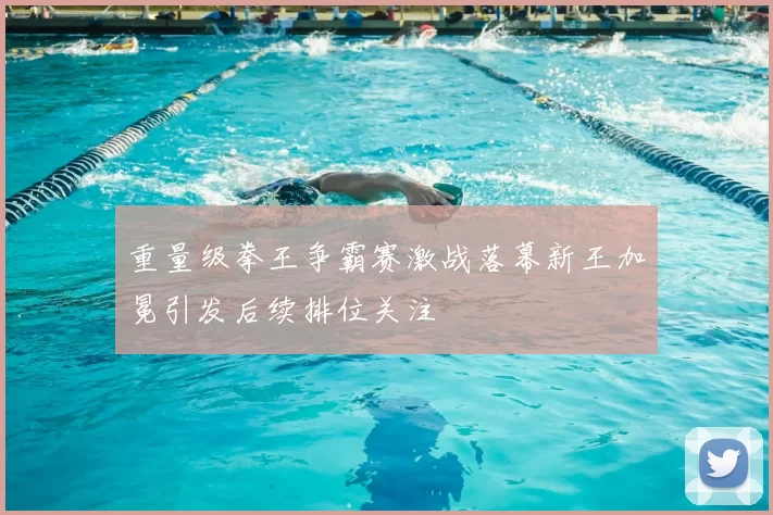 重量级拳王争霸赛激战落幕新王加冕引发后续排位关注