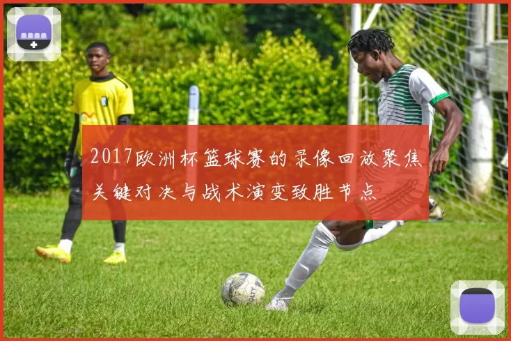 2017欧洲杯篮球赛的录像回放聚焦关键对决与战术演变致胜节点