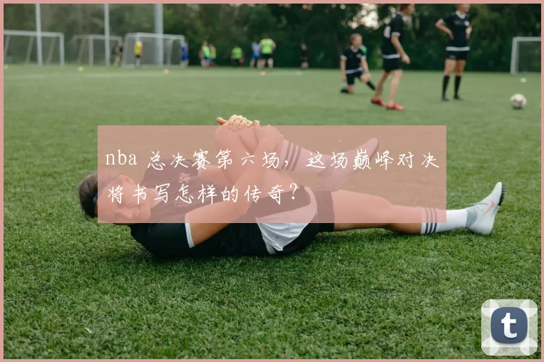 nba 总决赛第六场，这场巅峰对决将书写怎样的传奇？