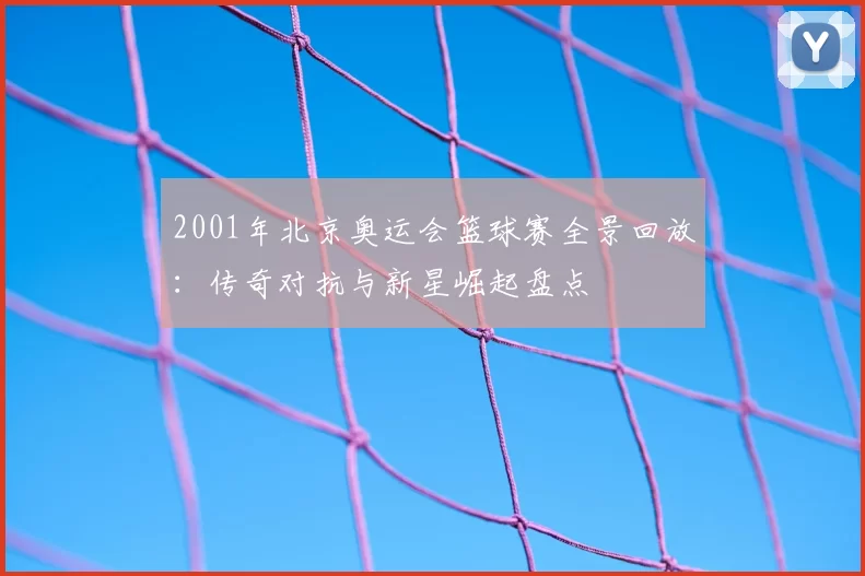2001年北京奥运会篮球赛全景回放:传奇对抗与新星崛起盘点