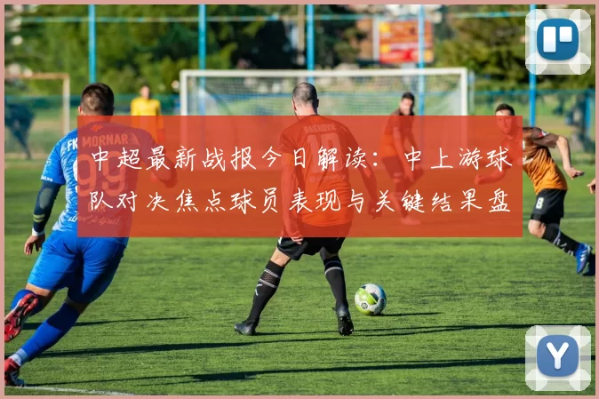中超最新战报今日解读:中上游球队对决焦点球员表现与关键结果盘点