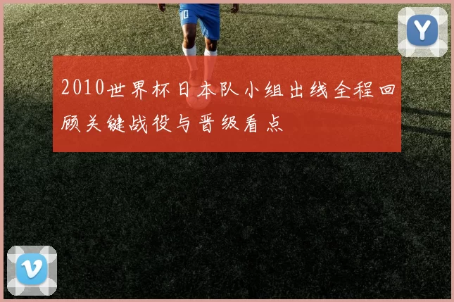 2010世界杯日本队小组出线全程回顾关键战役与晋级看点