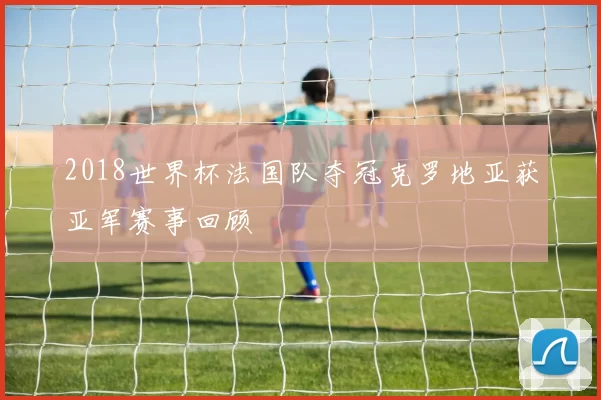 2018世界杯法国队夺冠克罗地亚获亚军赛事回顾
