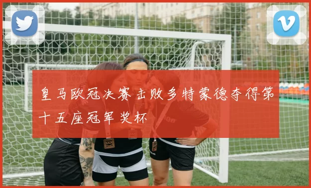 皇马欧冠决赛击败多特蒙德夺得第十五座冠军奖杯