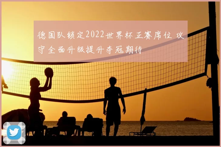 德国队锁定2022世界杯正赛席位 攻守全面升级提升夺冠期待