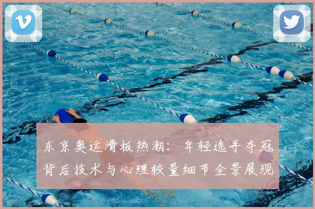 东京奥运滑板热潮：年轻选手夺冠背后技术与心理较量细节全景展现