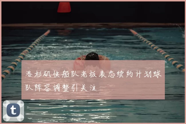 洛杉矶快船队老板表态续约计划球队阵容调整引关注