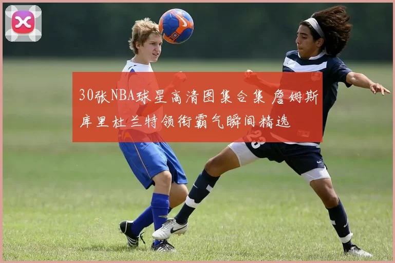 30张NBA球星高清图集合集 詹姆斯库里杜兰特领衔霸气瞬间精选