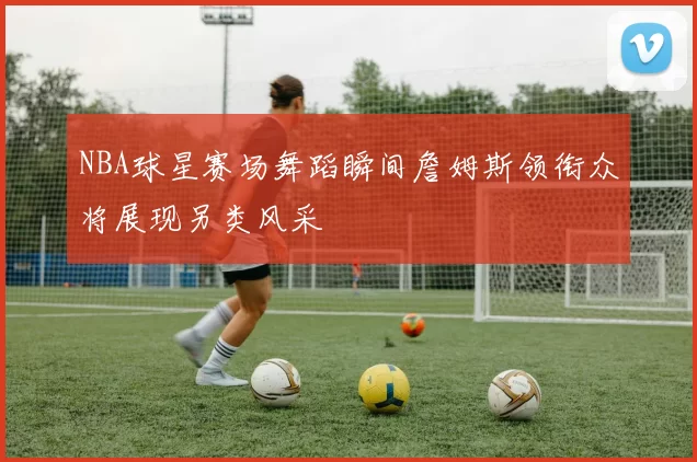 NBA球星赛场舞蹈瞬间詹姆斯领衔众将展现另类风采
