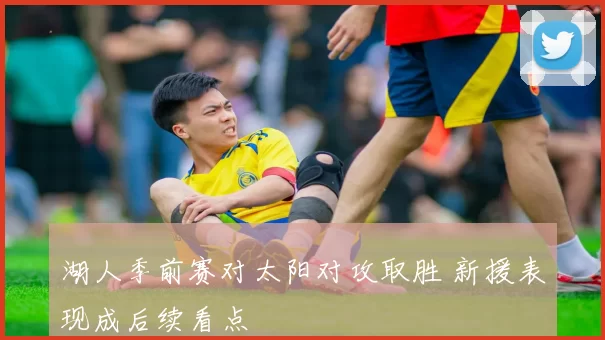 湖人季前赛对太阳对攻取胜 新援表现成后续看点