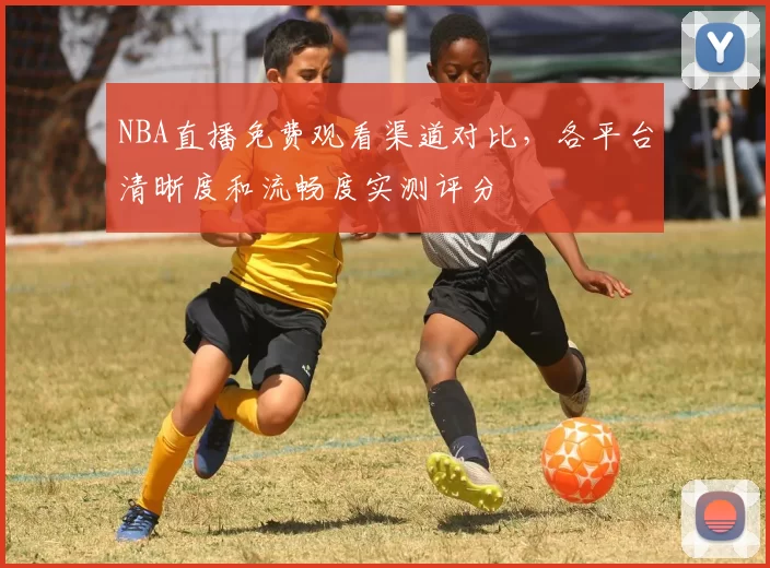NBA直播免费观看渠道对比，各平台清晰度和流畅度实测评分
