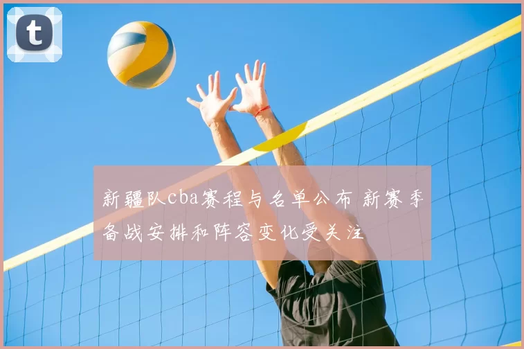 新疆队cba赛程与名单公布 新赛季备战安排和阵容变化受关注