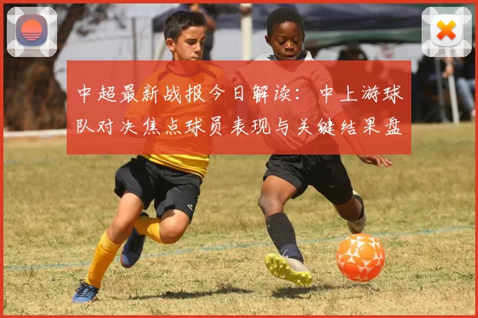 中超最新战报今日解读:中上游球队对决焦点球员表现与关键结果盘点