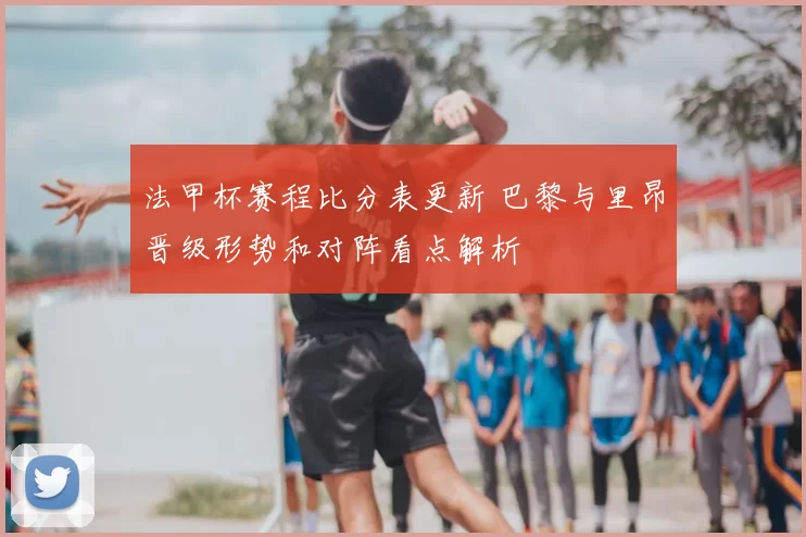 法甲杯赛程比分表更新 巴黎与里昂晋级形势和对阵看点解析