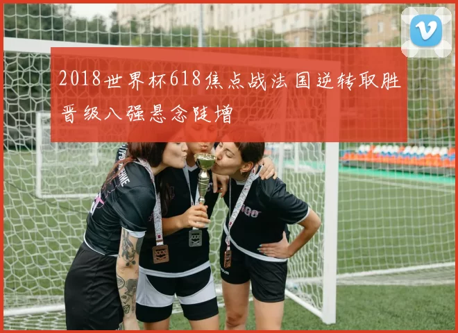 2018世界杯618焦点战法国逆转取胜晋级八强悬念陡增