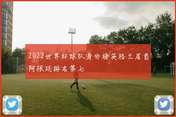 2022世界杯球队身价榜英格兰居首阿根廷排名第七
