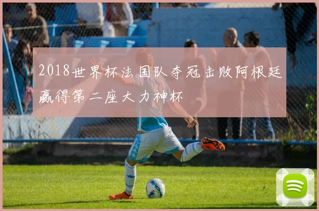 2018世界杯法国队夺冠击败阿根廷赢得第二座大力神杯