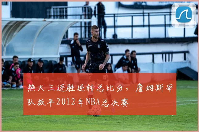 热火三连胜逆转总比分，詹姆斯率队扳平2012年NBA总决赛