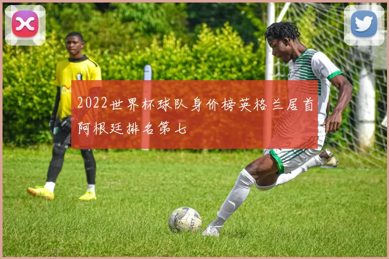 2022世界杯球队身价榜英格兰居首阿根廷排名第七