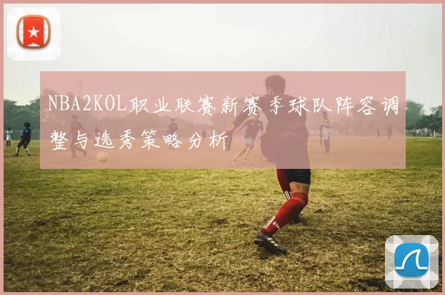 NBA2KOL职业联赛新赛季球队阵容调整与选秀策略分析