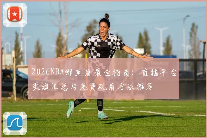 2026NBA哪里看最全指南:直播平台渠道汇总与免费观看方法推荐