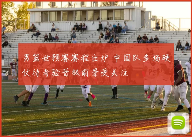 男篮世预赛赛程出炉 中国队多场硬仗待考验晋级前景受关注