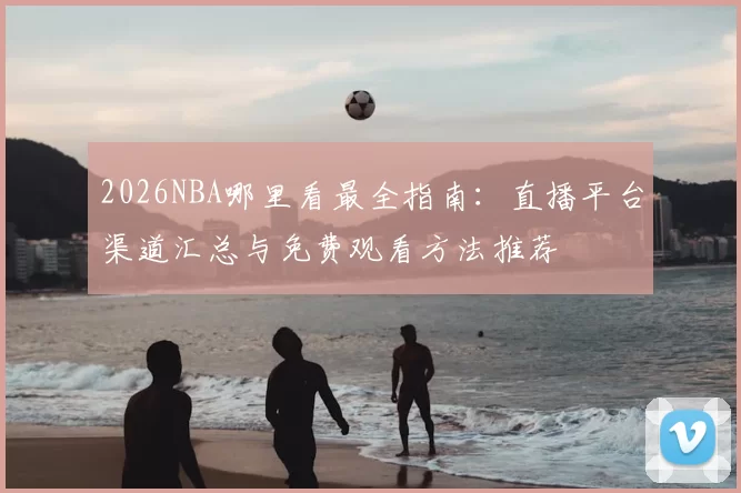 2026NBA哪里看最全指南:直播平台渠道汇总与免费观看方法推荐