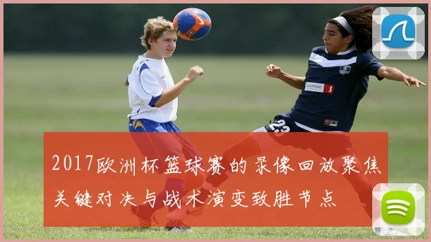 2017欧洲杯篮球赛的录像回放聚焦关键对决与战术演变致胜节点