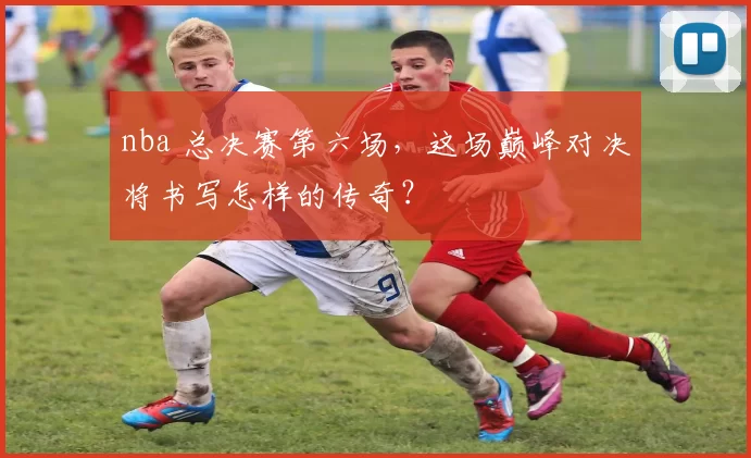 nba 总决赛第六场，这场巅峰对决将书写怎样的传奇？