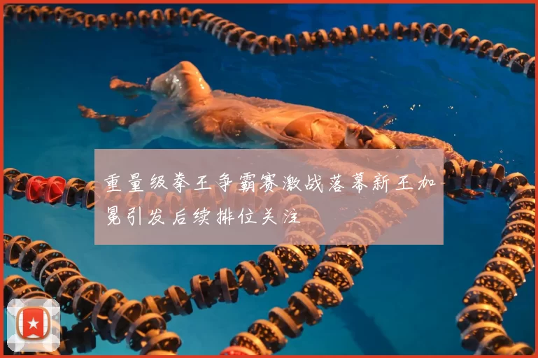 重量级拳王争霸赛激战落幕新王加冕引发后续排位关注