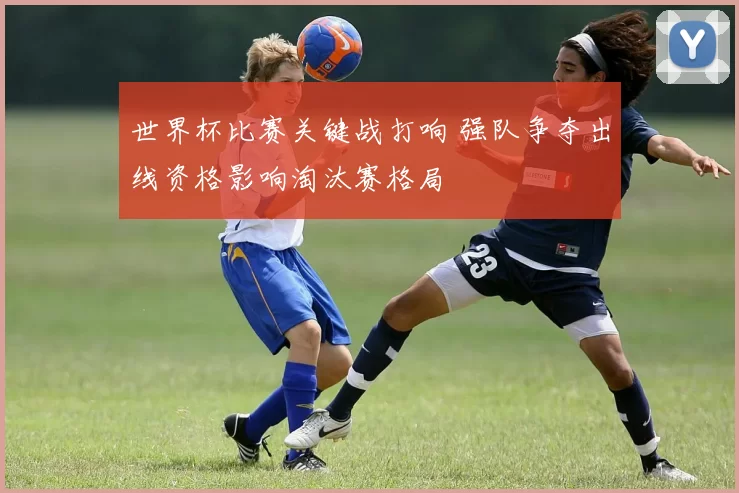 世界杯比赛关键战打响 强队争夺出线资格影响淘汰赛格局