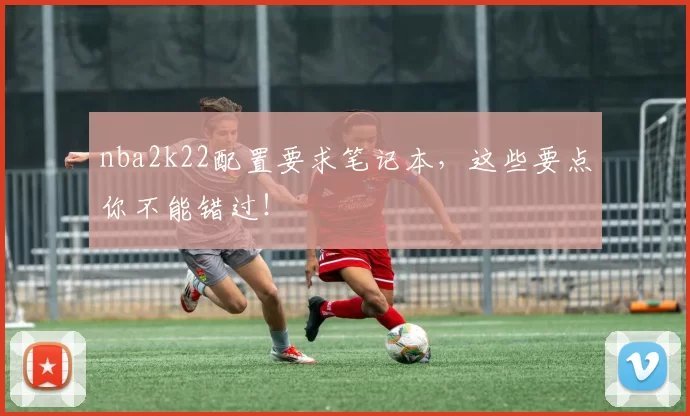 nba2k22配置要求笔记本，这些要点你不能错过！