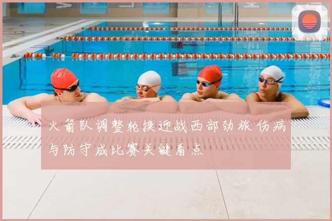 火箭队调整轮换迎战西部劲旅 伤病与防守成比赛关键看点