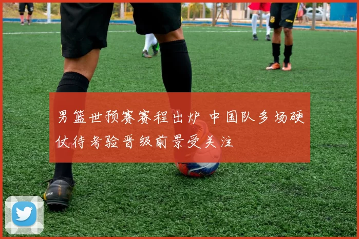 男篮世预赛赛程出炉 中国队多场硬仗待考验晋级前景受关注