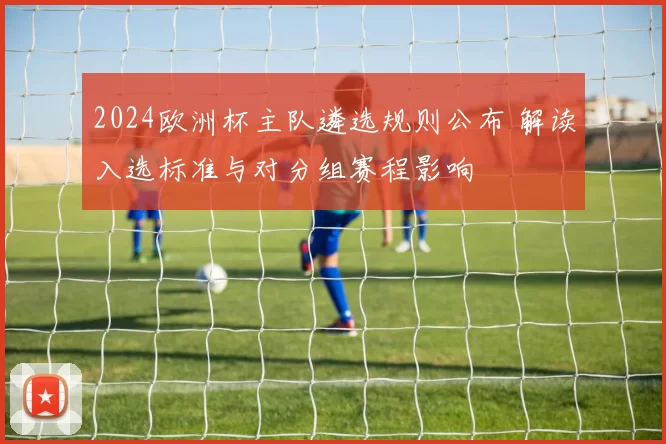 2024欧洲杯主队遴选规则公布 解读入选标准与对分组赛程影响