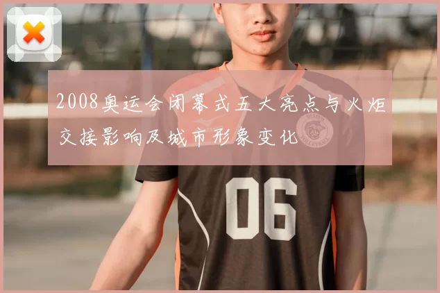 2008奥运会闭幕式五大亮点与火炬交接影响及城市形象变化