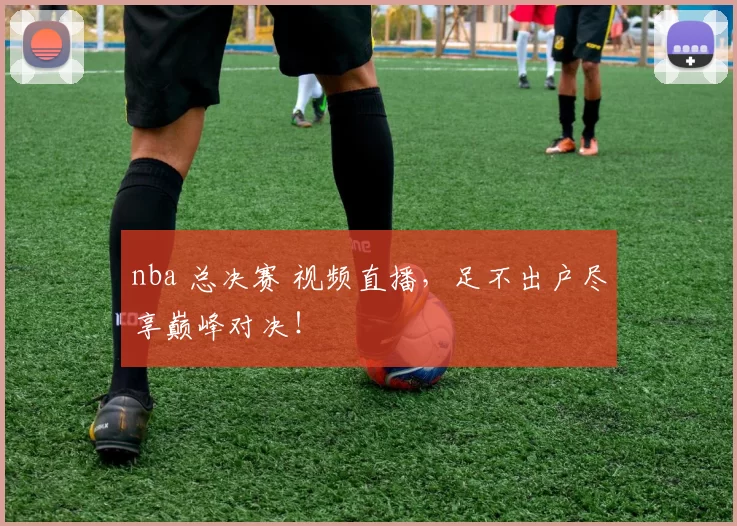 nba 总决赛 视频直播，足不出户尽享巅峰对决！