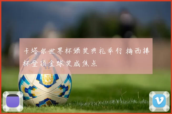 卡塔尔世界杯颁奖典礼举行 梅西捧杯登顶金球奖成焦点