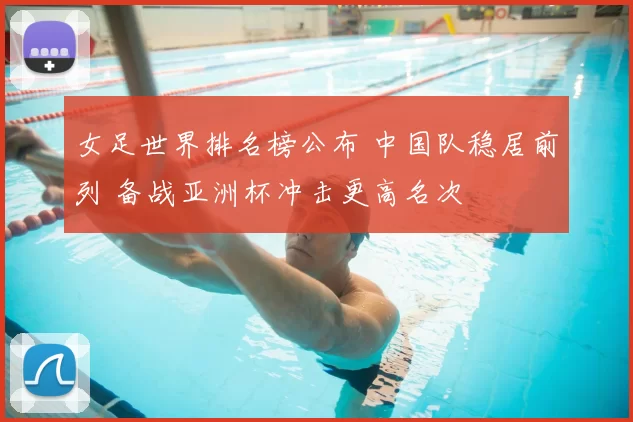 女足世界排名榜公布 中国队稳居前列 备战亚洲杯冲击更高名次