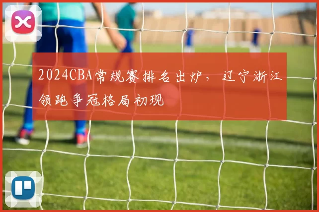 2024CBA常规赛排名出炉，辽宁浙江领跑争冠格局初现