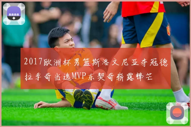 2017欧洲杯男篮斯洛文尼亚夺冠德拉季奇当选MVP东契奇崭露锋芒