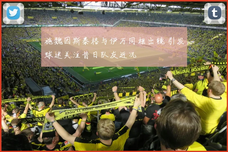 施魏因斯泰格与伊万同框出镜 引发球迷关注昔日队友近况