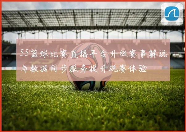 55篮球比赛直播平台升级赛事解说与数据同步服务提升观赛体验