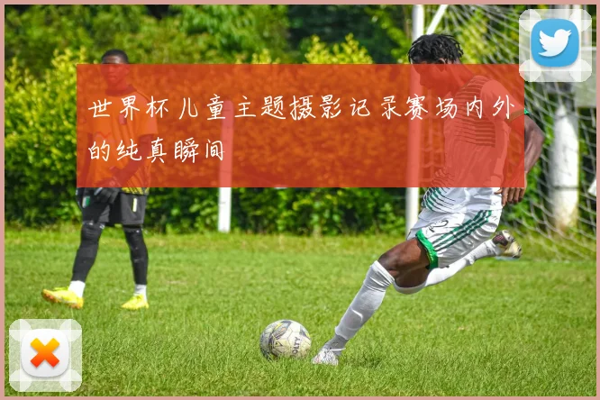 世界杯儿童主题摄影记录赛场内外的纯真瞬间