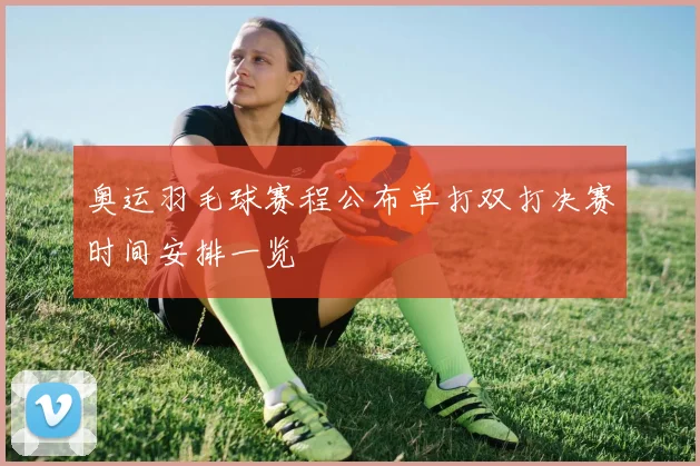 奥运羽毛球赛程公布单打双打决赛时间安排一览